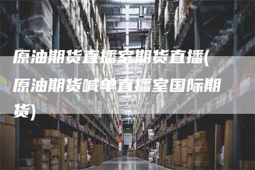 原油期货直播室期货直播(原油期货喊单直播室国际期货)
