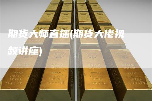 期货大师直播(期货大佬视频讲座)