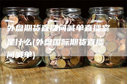 外盘期货直播间喊单直播室是什么(外盘国际期货直播间喊单)