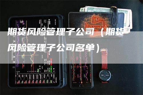 期货风险管理子公司（期货风险管理子公司名单）