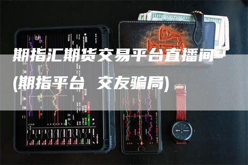 期指汇期货交易平台直播间(期指平台 交友骗局)