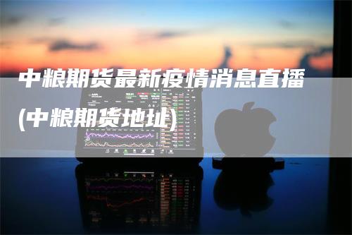 中粮期货最新疫情消息直播(中粮期货地址)