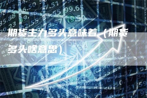 期货主力多头意味着（期货多头啥意思）