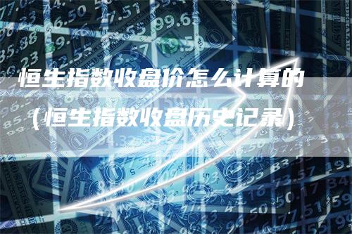 恒生指数收盘价怎么计算的（恒生指数收盘历史记录）