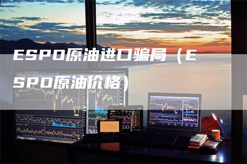 ESPO原油进口骗局（ESPO原油价格）