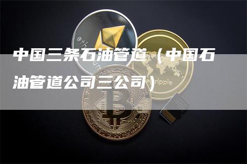 中国三条石油管道(中国石油管道公司三公司)-新惠期货