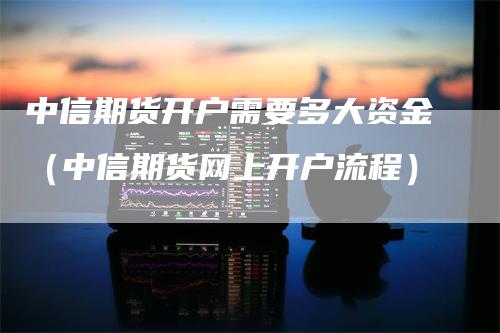 中信期货开户需要多大资金（中信期货网上开户流程）