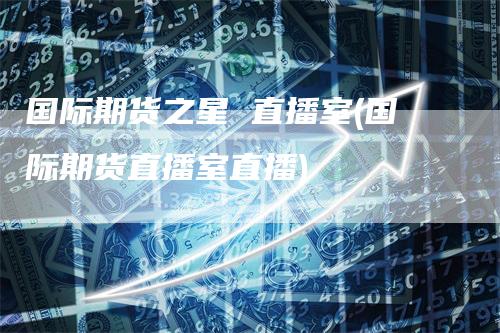 国际期货之星 直播室(国际期货直播室直播)