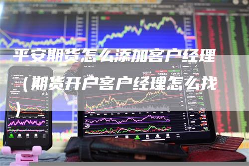 平安期货怎么添加客户经理（期货开户客户经理怎么找）
