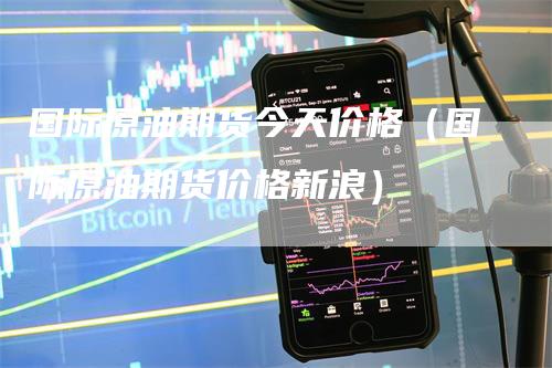 国际原油期货今天价格（国际原油期货价格新浪）