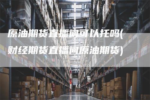 原油期货直播间可以托吗(财经期货直播间原油期货)