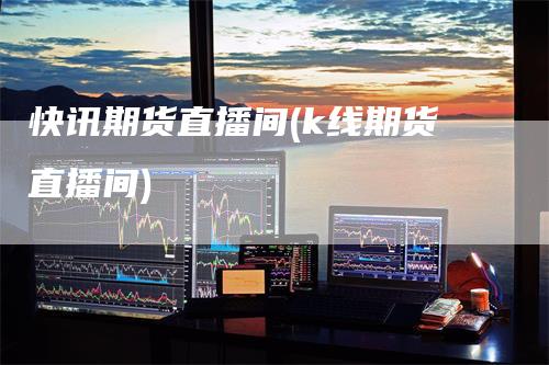 快讯期货直播间(k线期货直播间)