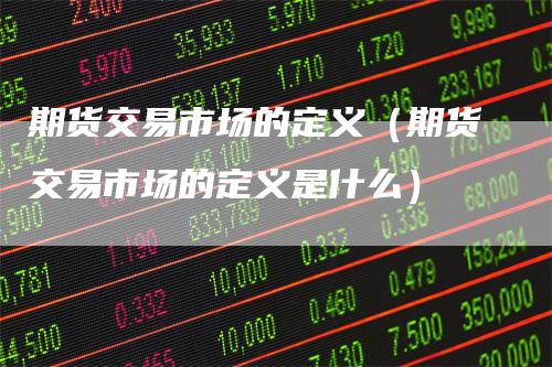 期货交易市场的定义（期货交易市场的定义是什么）