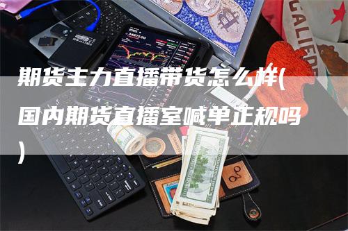 期货主力直播带货怎么样(国内期货直播室喊单正规吗)