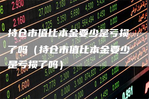 持仓市值比本金要少是亏损了吗（持仓市值比本金要少是亏损了吗）
