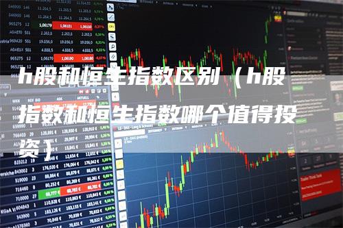 h股和恒生指数区别（h股指数和恒生指数哪个值得投资）