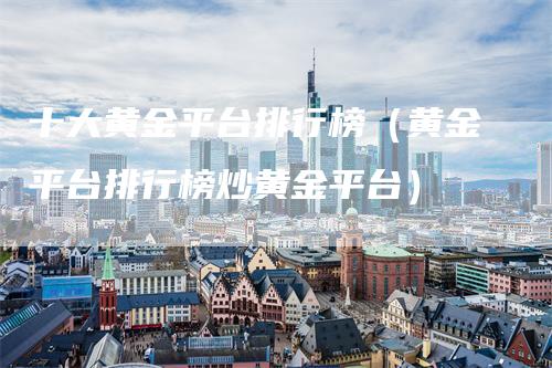 十大黄金平台排行榜(黄金平台排行榜炒黄金平台)-新惠期货