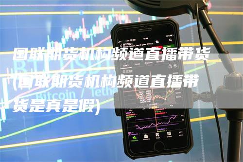 国联期货机构频道直播带货(国联期货机构频道直播带货是真是假)