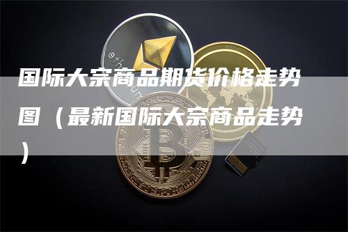 国际大宗商品期货价格走势图（最新国际大宗商品走势）