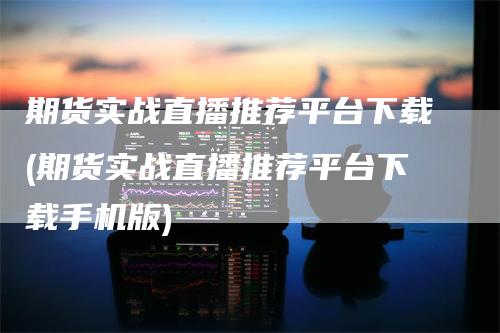 期货实战直播推荐平台下载(期货实战直播推荐平台下载手机版)