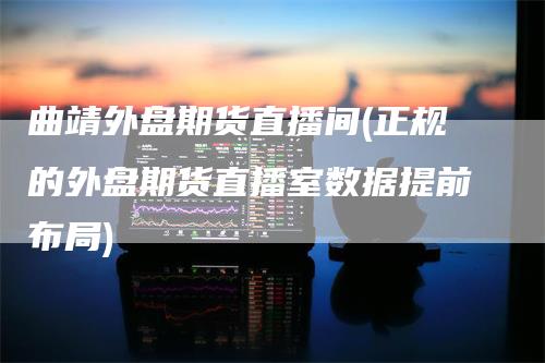 曲靖外盘期货直播间(正规的外盘期货直播室数据提前布局)