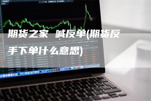 期货之家 喊反单(期货反手下单什么意思)
