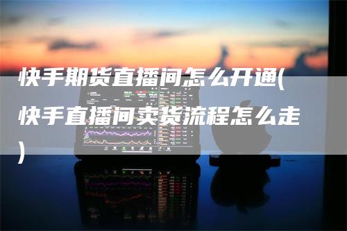 快手期货直播间怎么开通(快手直播间卖货流程怎么走)
