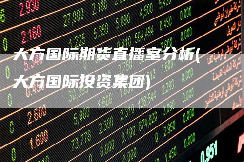 大方国际期货直播室分析(大方国际投资集团)