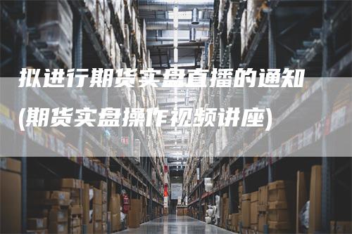 拟进行期货实盘直播的通知(期货实盘操作视频讲座)