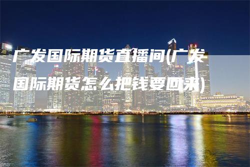 广发国际期货直播间(广发国际期货怎么把钱要回来)