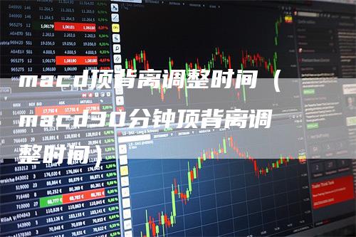 macd顶背离调整时间（macd30分钟顶背离调整时间）