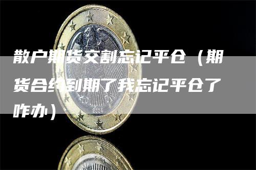 散户期货交割忘记平仓（期货合约到期了我忘记平仓了咋办）