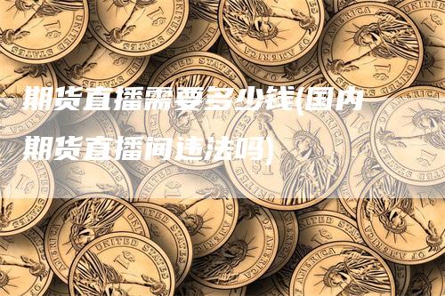期货直播需要多少钱(国内期货直播间违法吗)
