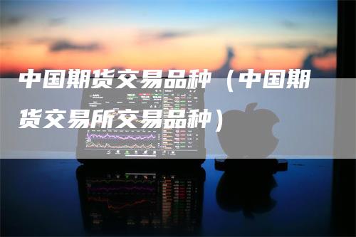 中国期货交易品种（中国期货交易所交易品种）