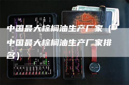 中国最大棕榈油生产厂家（中国最大棕榈油生产厂家排名）