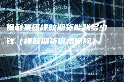 保利集团橡胶期货能赚多少钱（橡胶期货价格保险）