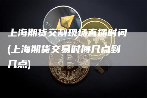 上海期货交割现场直播时间(上海期货交易时间几点到几点)