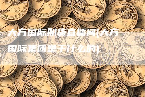 大方国际期货直播间(大方国际集团是干什么的)