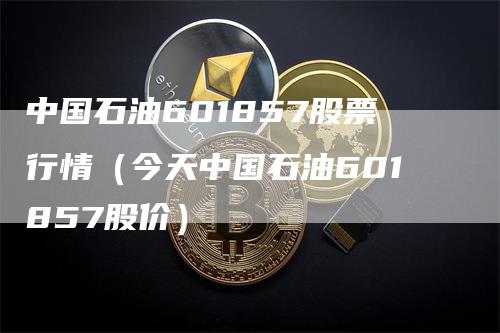 中国石油601857股票行情（今天中国石油601857股价）