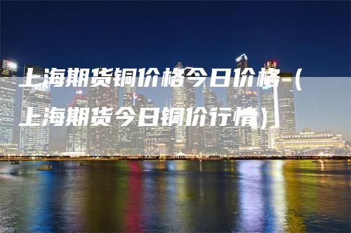 上海期货铜价格今日价格（上海期货今日铜价行情）