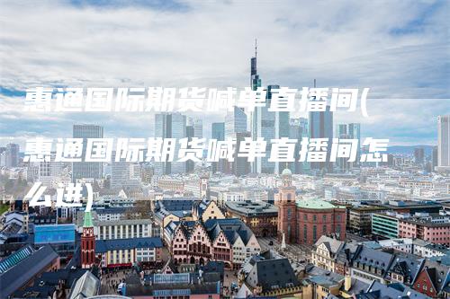 惠通国际期货喊单直播间(惠通国际期货喊单直播间怎么进)