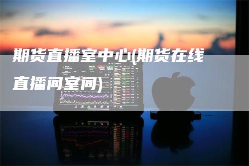 期货直播室中心(期货在线直播间室间)