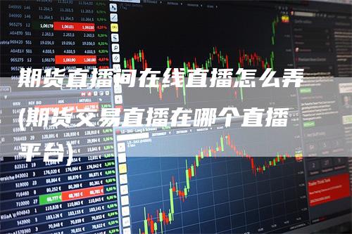 期货直播间在线直播怎么弄(期货交易直播在哪个直播平台)