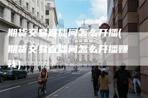 期货交易直播间怎么开播(期货交易直播间怎么开播赚钱)