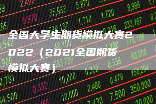 全国大学生期货模拟大赛2022（2021全国期货模拟大赛）