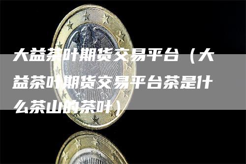 大益茶叶期货交易平台（大益茶叶期货交易平台茶是什么茶山的茶叶）