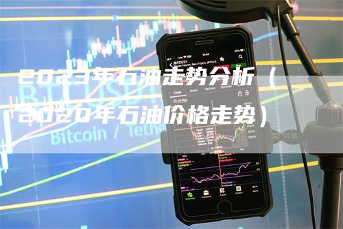 2023年石油走势分析（2020年石油价格走势）