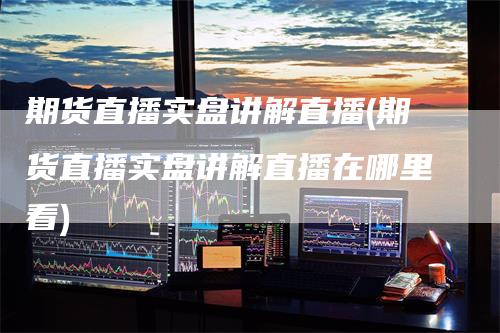 期货直播实盘讲解直播(期货直播实盘讲解直播在哪里看)
