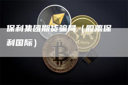 保利集团期货骗局（股票保利国际）