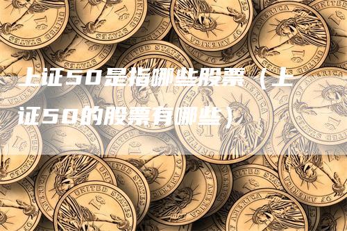 上证50是指哪些股票（上证50的股票有哪些）